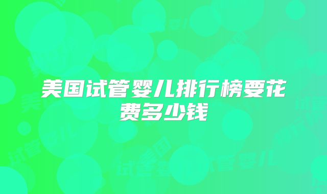 美国试管婴儿排行榜要花费多少钱
