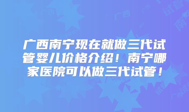 广西南宁现在就做三代试管婴儿价格介绍！南宁哪家医院可以做三代试管！