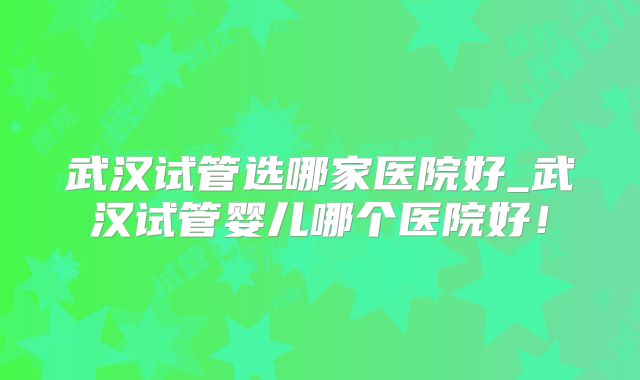 武汉试管选哪家医院好_武汉试管婴儿哪个医院好！