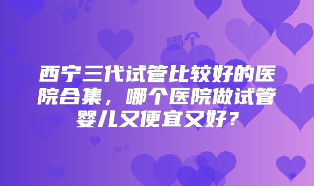 西宁三代试管比较好的医院合集，哪个医院做试管婴儿又便宜又好？