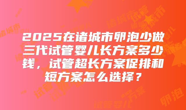 2025在诸城市卵泡少做三代试管婴儿长方案多少钱，试管超长方案促排和短方案怎么选择？