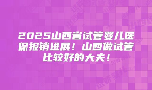 2025山西省试管婴儿医保报销进展!山西做试管比较好的大夫!