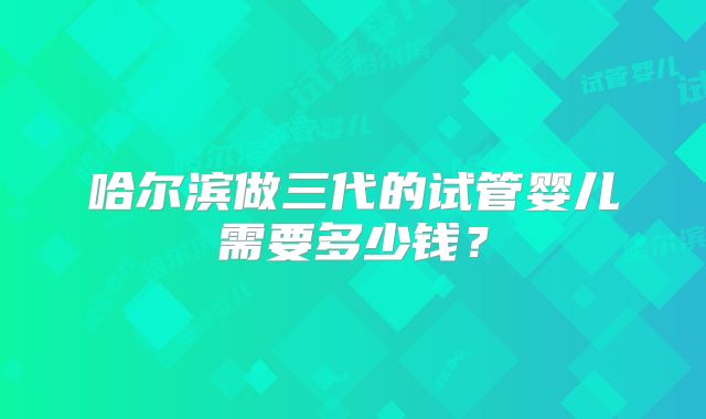 哈尔滨做三代的试管婴儿需要多少钱？