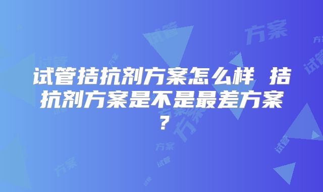 试管拮抗剂方案怎么样 拮抗剂方案是不是最差方案？