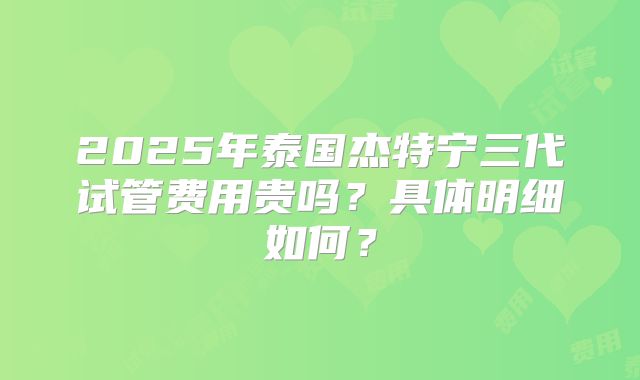 2025年泰国杰特宁三代试管费用贵吗?具体明细如何?