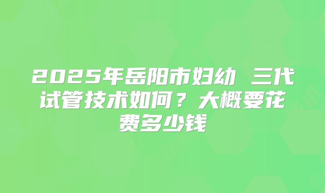 2025年岳阳市妇幼 三代试管技术如何?大概要花费多少钱
