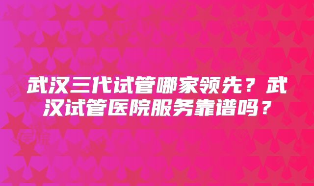 武汉三代试管哪家领先?武汉试管医院服务靠谱吗?