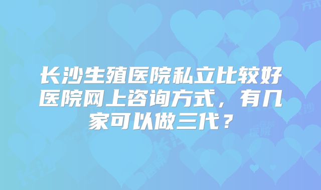 长沙生殖医院私立比较好医院网上咨询方式，有几家可以做三代？