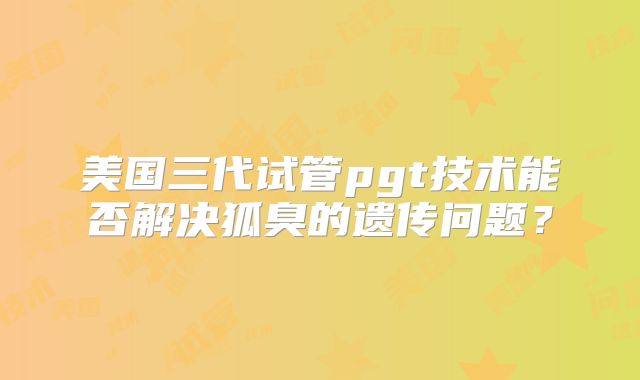 美国三代试管pgt技术能否解决狐臭的遗传问题?