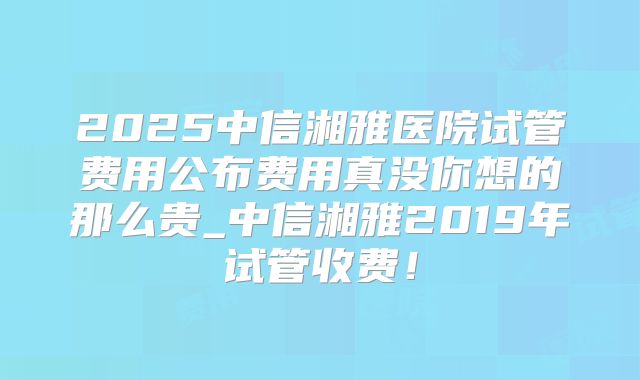 2025中信湘雅医院试管费用公布费用真没你想的那么贵_中信湘雅2019年试管收费！