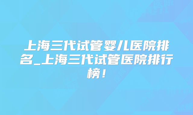 上海三代试管婴儿医院排名_上海三代试管医院排行榜！