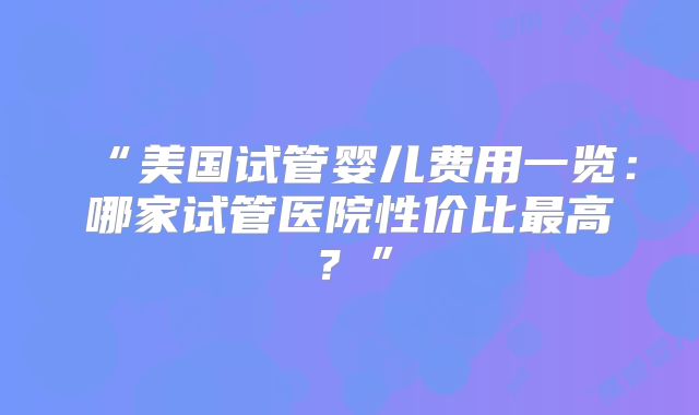 “美国试管婴儿费用一览：哪家试管医院性价比最高？”