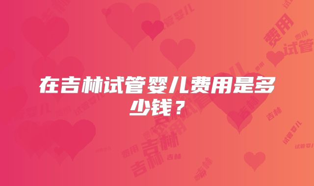 在吉林试管婴儿费用是多少钱？