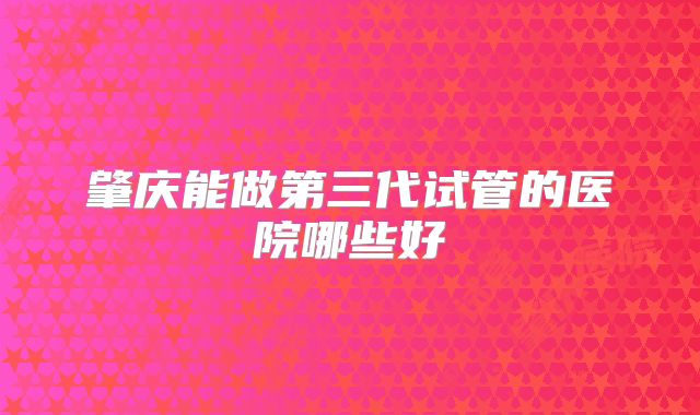 肇庆能做第三代试管的医院哪些好