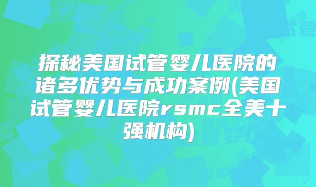 探秘美国试管婴儿医院的诸多优势与成功案例(美国试管婴儿医院rsmc全美十强机构)