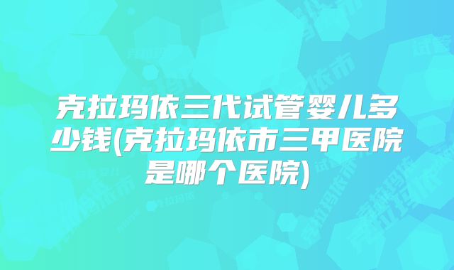 克拉玛依三代试管婴儿多少钱(克拉玛依市三甲医院是哪个医院)