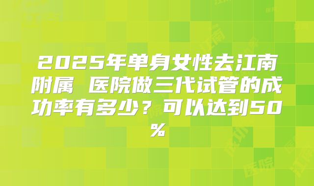 2025年单身女性去江南附属 医院做三代试管的成功率有多少？可以达到50%