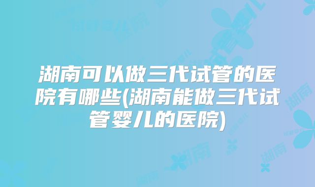 湖南可以做三代试管的医院有哪些(湖南能做三代试管婴儿的医院)