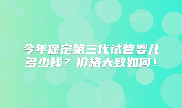 今年保定第三代试管婴儿多少钱？价格大致如何！