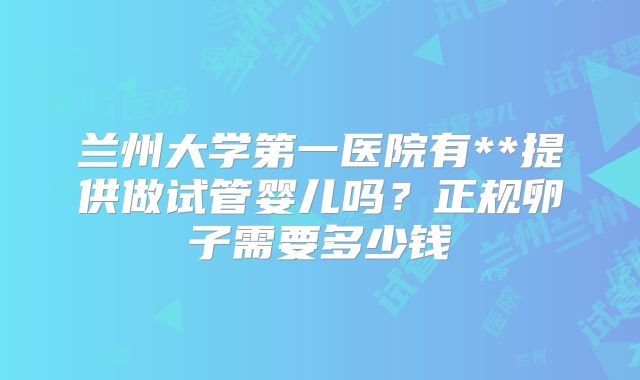 兰州大学第一医院有**提供做试管婴儿吗？正规卵子需要多少钱