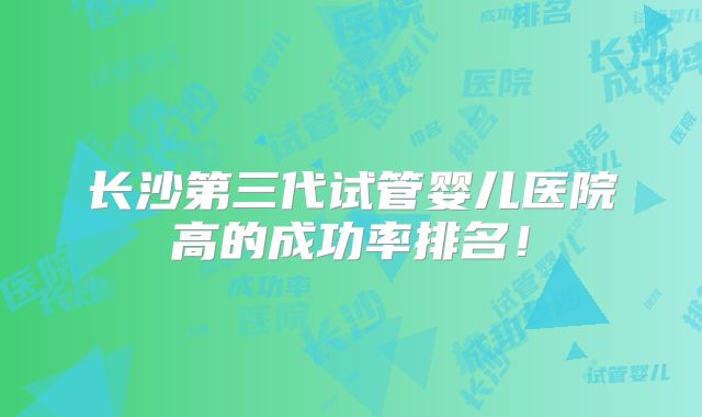 长沙第三代试管婴儿医院高的成功率排名!