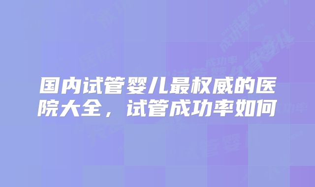 国内试管婴儿最权威的医院大全，试管成功率如何