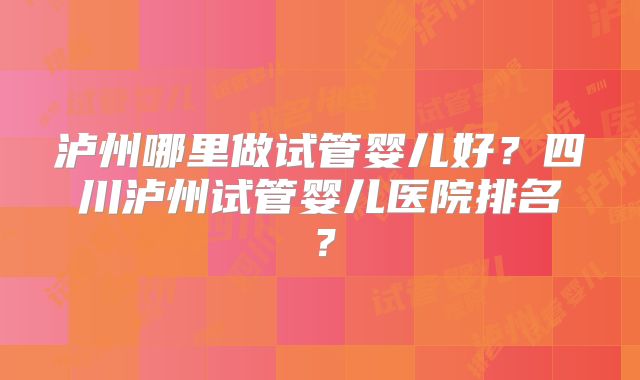 泸州哪里做试管婴儿好?四川泸州试管婴儿医院排名?