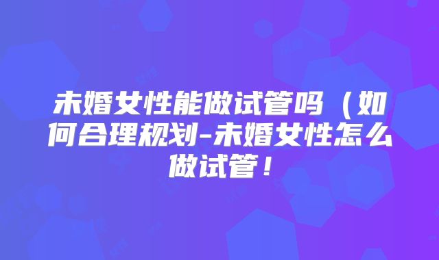 未婚女性能做试管吗（如何合理规划-未婚女性怎么做试管！