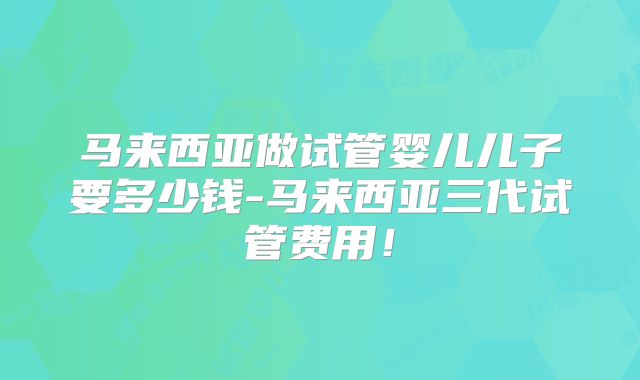 马来西亚做试管婴儿儿子要多少钱-马来西亚三代试管费用！