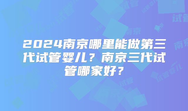 2024南京哪里能做第三代试管婴儿？南京三代试管哪家好？