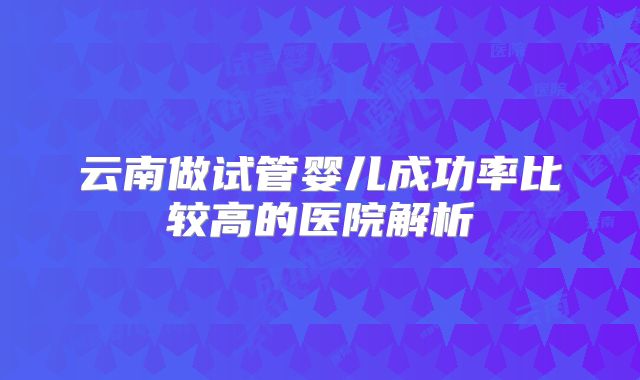 云南做试管婴儿成功率比较高的医院解析