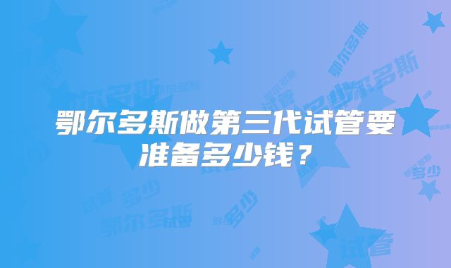 鄂尔多斯做第三代试管要准备多少钱？