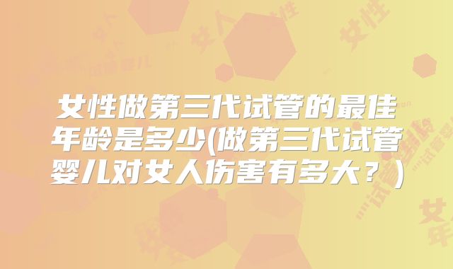 女性做第三代试管的最佳年龄是多少(做第三代试管婴儿对女人伤害有多大？)