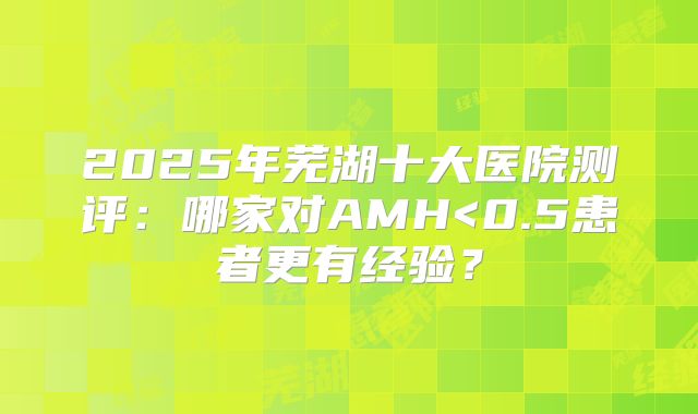 2025年芜湖十大医院测评:哪家对AMH<0.5患者更有经验?