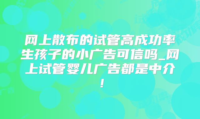 网上散布的试管高成功率生孩子的小广告可信吗_网上试管婴儿广告都是中介！