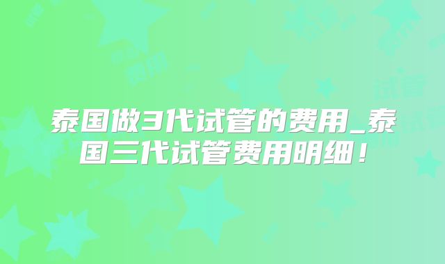 泰国做3代试管的费用_泰国三代试管费用明细！