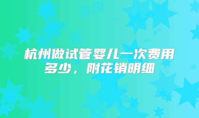 杭州做试管婴儿一次费用多少，附花销明细