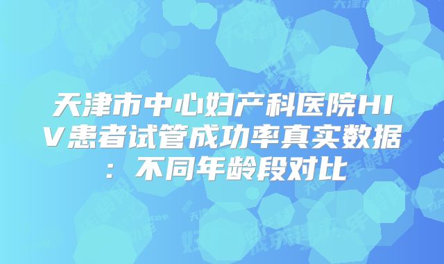 天津市中心妇产科医院HIV患者试管成功率真实数据：不同年龄段对比