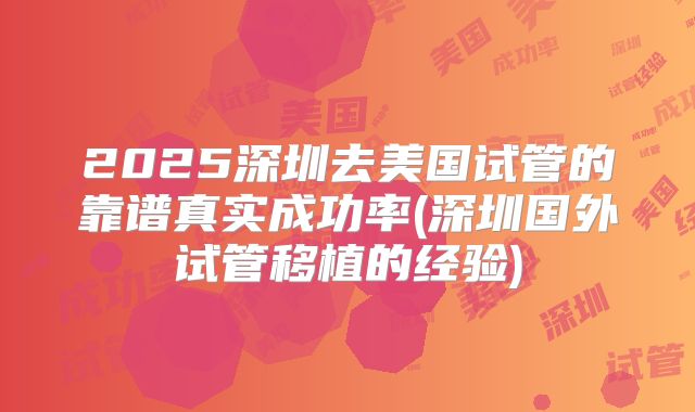 2025深圳去美国试管的靠谱真实成功率(深圳国外试管移植的经验)