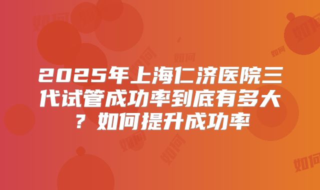2025年上海仁济医院三代试管成功率到底有多大?如何提升成功率