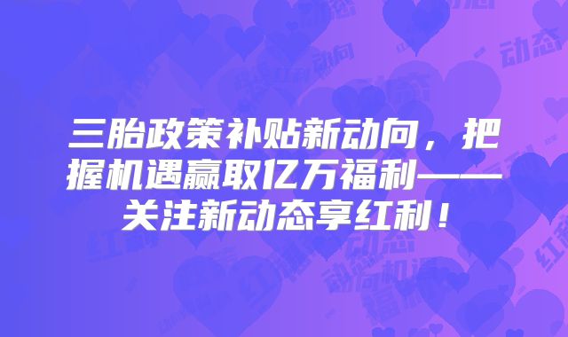 三胎政策补贴新动向，把握机遇赢取亿万福利——关注新动态享红利！