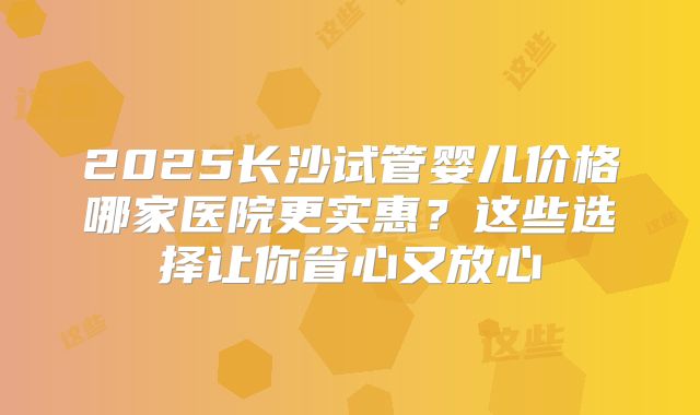 2025长沙试管婴儿价格哪家医院更实惠？这些选择让你省心又放心