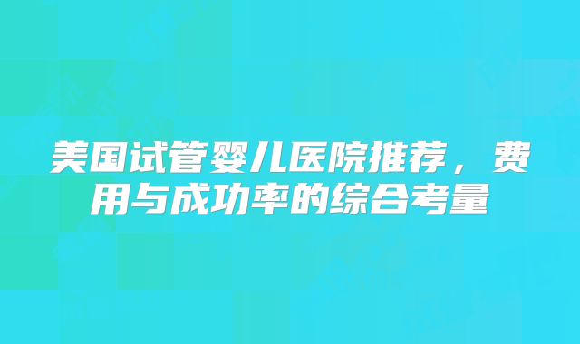 美国试管婴儿医院推荐，费用与成功率的综合考量