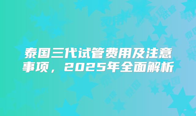 泰国三代试管费用及注意事项，2025年全面解析
