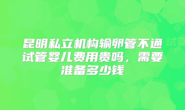 昆明私立机构输卵管不通试管婴儿费用贵吗，需要准备多少钱