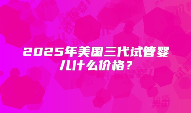 2025年美国三代试管婴儿什么价格？
