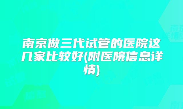 南京做三代试管的医院这几家比较好(附医院信息详情)
