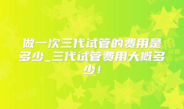 做一次三代试管的费用是多少_三代试管费用大概多少！