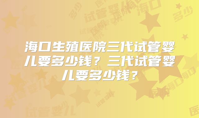海口生殖医院三代试管婴儿要多少钱?三代试管婴儿要多少钱?