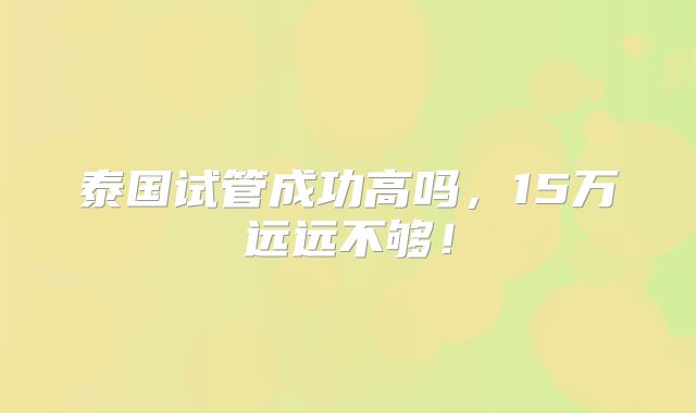 泰国试管成功高吗，15万远远不够！